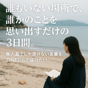 「誰もいない場所で誰かのことを思い出すだけの3日間。」 〜 無人島でしか書けない言葉をZINEにして届けたい 〜
