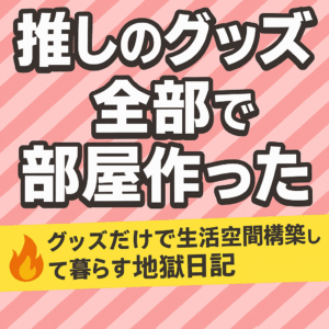 「推しのグッズ全部で部屋作った」	グッズだけで生活空間を構築して暮らす地獄日記